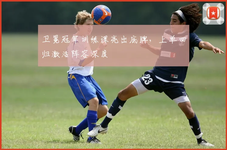 卫冕冠军训练课亮出底牌，上单回归激活阵容深度