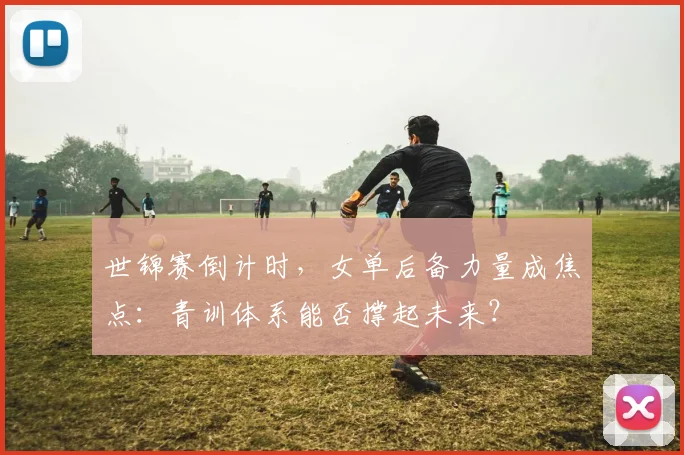 世锦赛倒计时，女单后备力量成焦点：青训体系能否撑起未来？