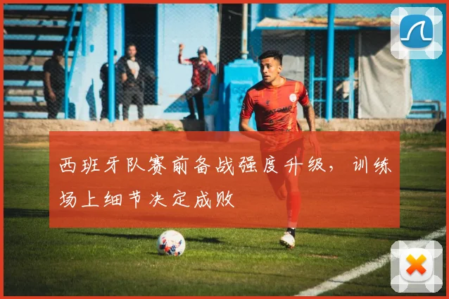西班牙队赛前备战强度升级，训练场上细节决定成败