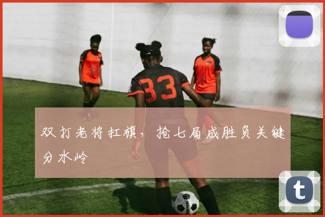 双打老将扛旗，抢七局成胜负关键分水岭
