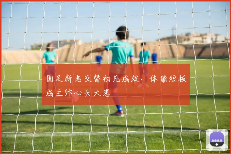 国足新老交替初见成效，体能短板成主帅心头大患