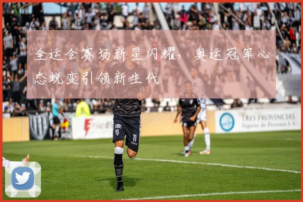 全运会赛场新星闪耀，奥运冠军心态蜕变引领新生代
