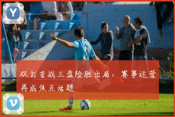 双打苦战三盘险胜出局，赛事运营再成焦点话题