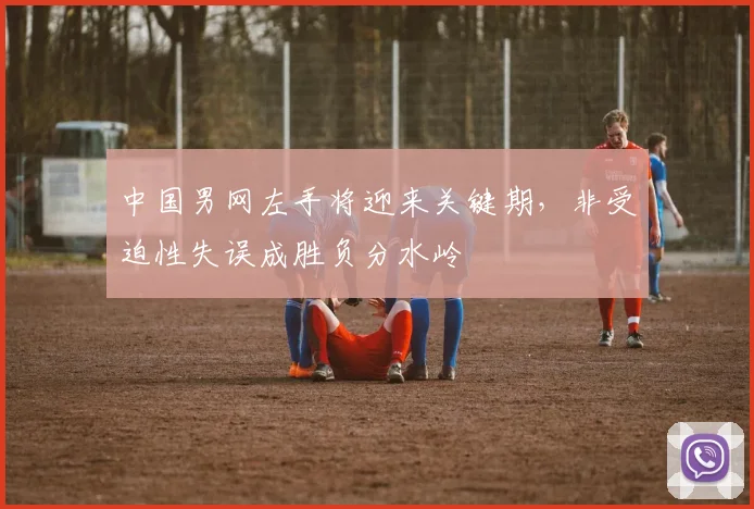 中国男网左手将迎来关键期，非受迫性失误成胜负分水岭
