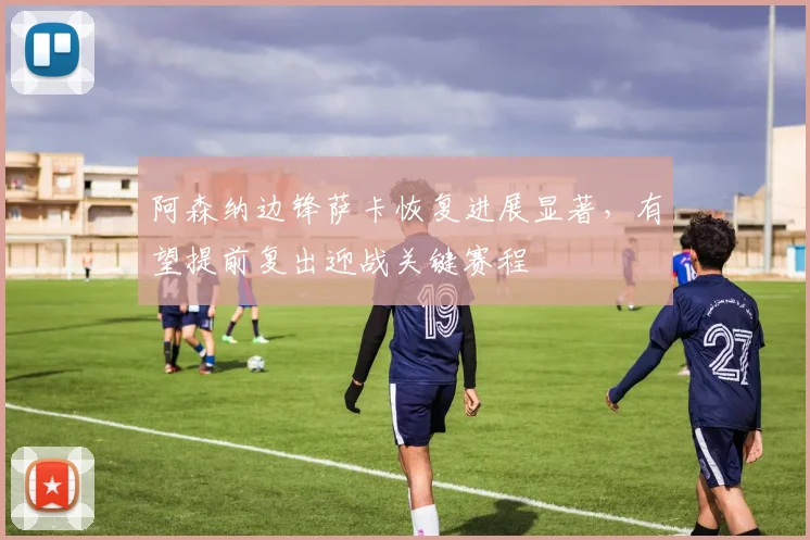 阿森纳边锋萨卡恢复进展显著，有望提前复出迎战关键赛程