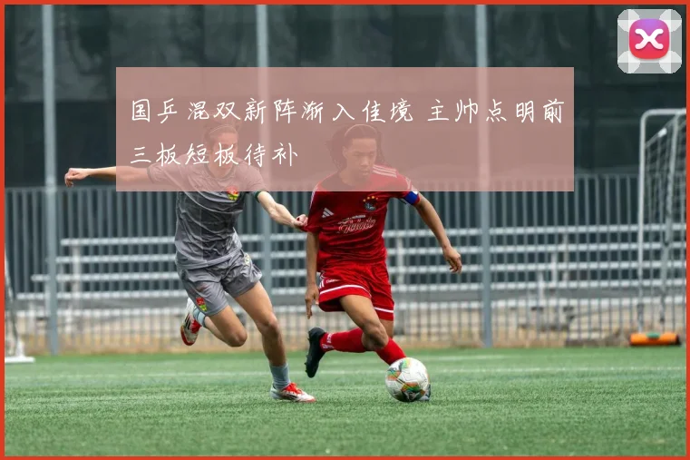 国乒混双新阵渐入佳境 主帅点明前三板短板待补