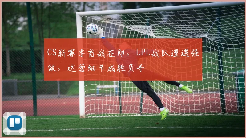 CS新赛季首战在即，LPL战队遭遇强敌，运营细节成胜负手