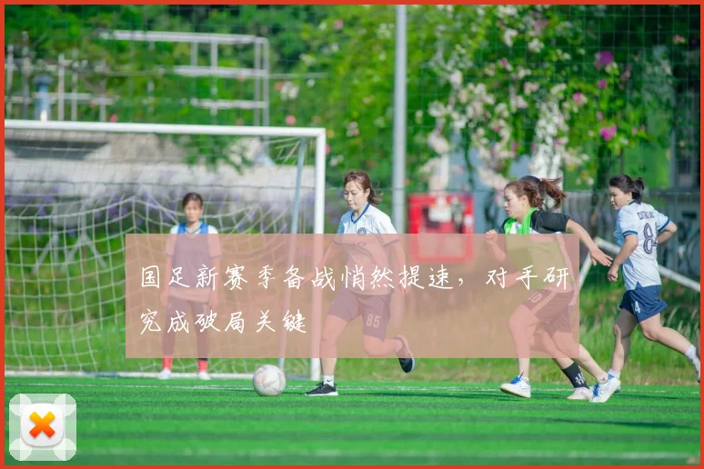 国足新赛季备战悄然提速，对手研究成破局关键