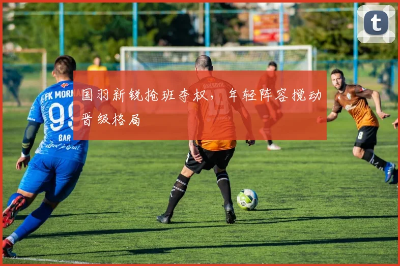 国羽新锐抢班夺权，年轻阵容搅动晋级格局