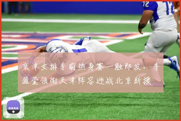 京津女排季前热身赛一触即发，李盈莹领衔天津阵容迎战北京新援