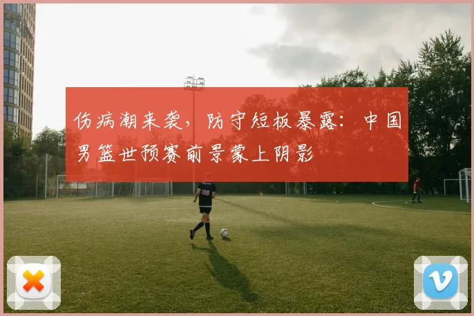 伤病潮来袭，防守短板暴露：中国男篮世预赛前景蒙上阴影