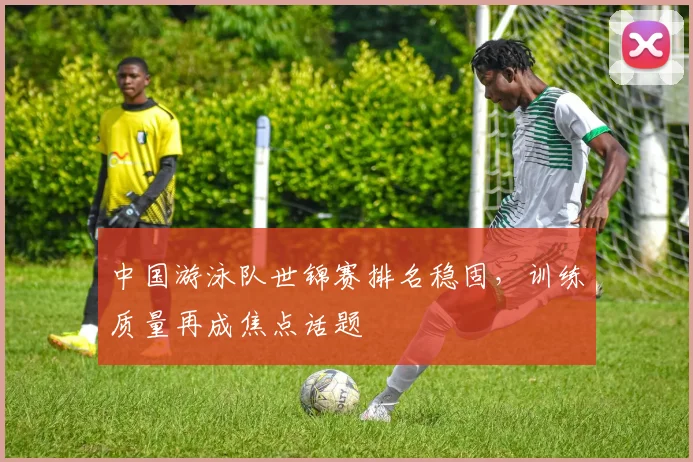 中国游泳队世锦赛排名稳固，训练质量再成焦点话题