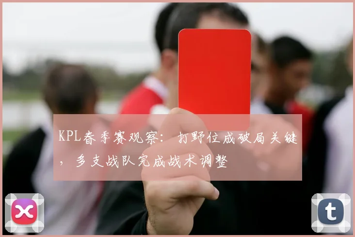 KPL春季赛观察：打野位成破局关键，多支战队完成战术调整