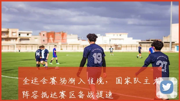 全运会赛场渐入佳境，国家队主力阵容抵达赛区备战提速