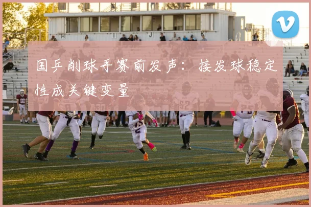 国乒削球手赛前发声：接发球稳定性成关键变量