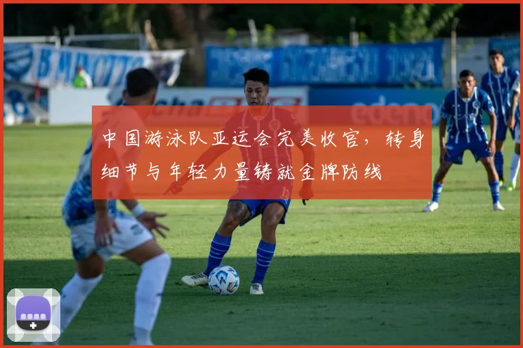 中国游泳队亚运会完美收官，转身细节与年轻力量铸就金牌防线