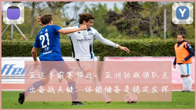 亚运季前赛临近，亚洲劲旅领队点出备战关键：体能储备是稳定发挥的基石