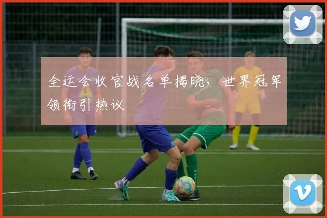 全运会收官战名单揭晓，世界冠军领衔引热议