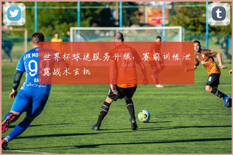 世界杯球迷服务升级，赛前训练泄露战术玄机