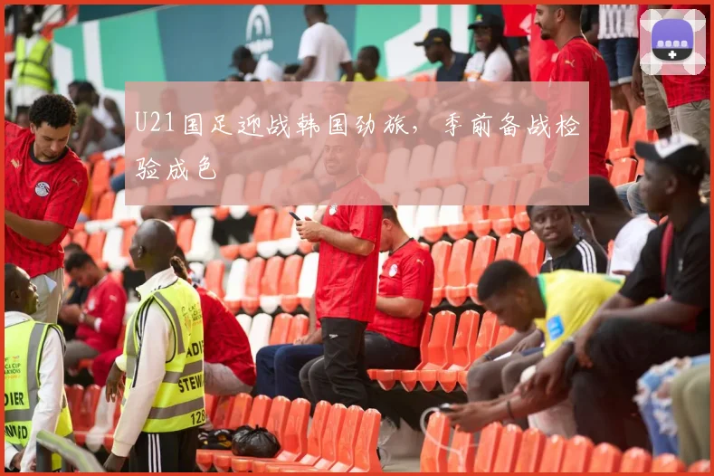 U21国足迎战韩国劲旅，季前备战检验成色