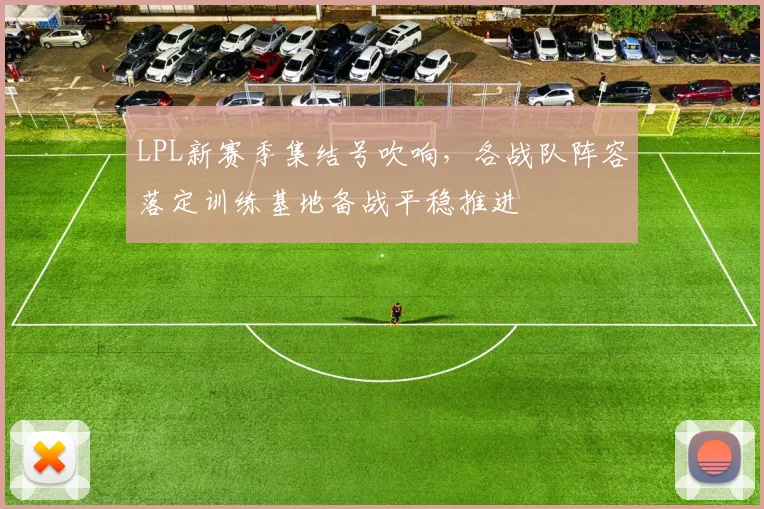 LPL新赛季集结号吹响，各战队阵容落定训练基地备战平稳推进