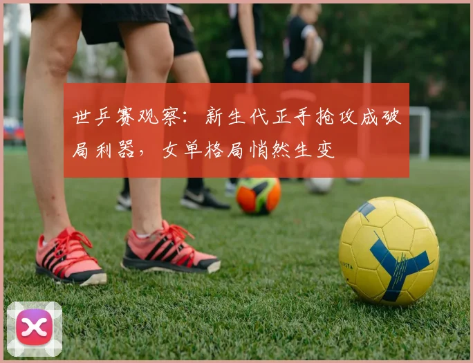 世乒赛观察：新生代正手抢攻成破局利器，女单格局悄然生变