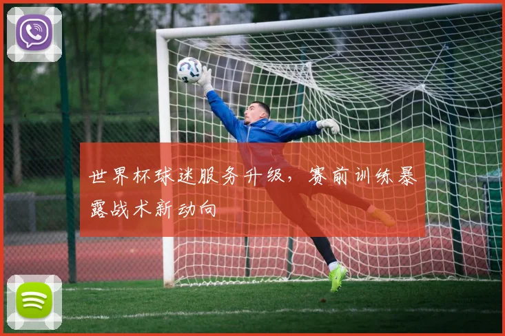 世界杯球迷服务升级，赛前训练暴露战术新动向