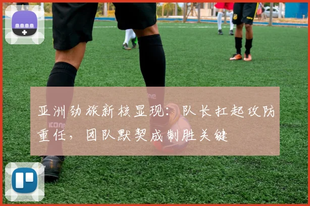 亚洲劲旅新核显现：队长扛起攻防重任，团队默契成制胜关键