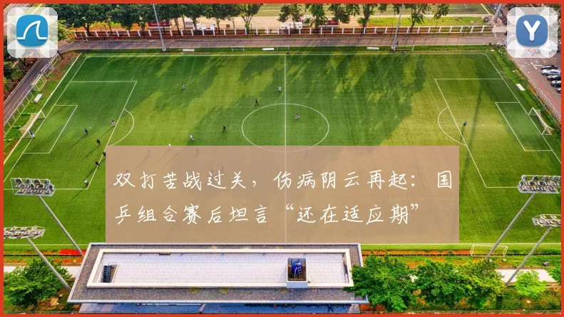 双打苦战过关，伤病阴云再起：国乒组合赛后坦言“还在适应期”