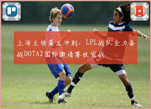 上海主场最后冲刺，LPL战队全力备战DOTA2国际邀请赛收官战