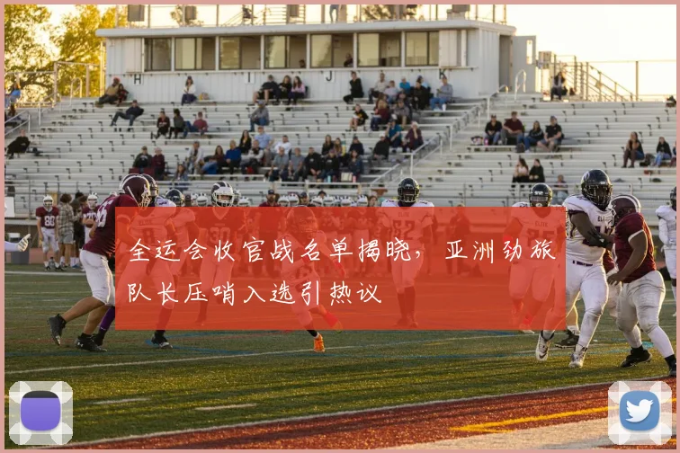 全运会收官战名单揭晓，亚洲劲旅队长压哨入选引热议