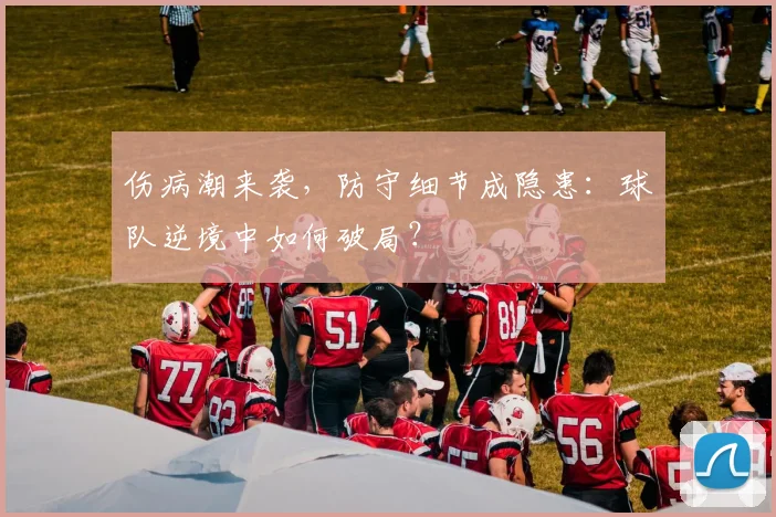 伤病潮来袭，防守细节成隐患：球队逆境中如何破局？