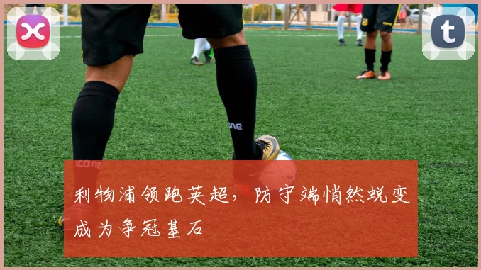 利物浦领跑英超，防守端悄然蜕变成为争冠基石