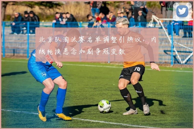 北京队淘汰赛名单调整引热议，内线轮换悬念加剧争冠变数