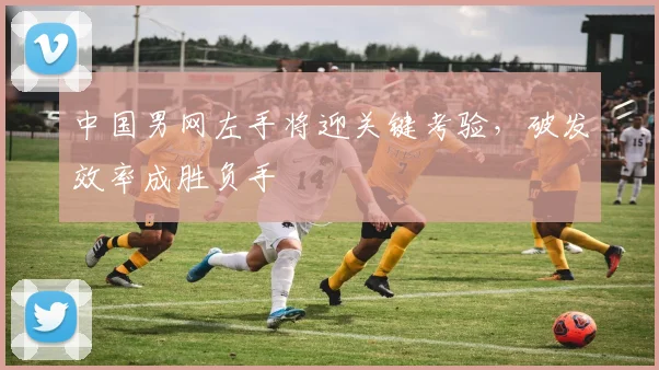 中国男网左手将迎关键考验，破发效率成胜负手