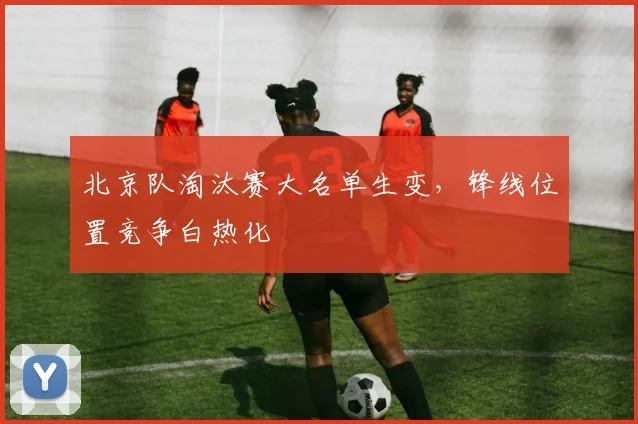 北京队淘汰赛大名单生变，锋线位置竞争白热化