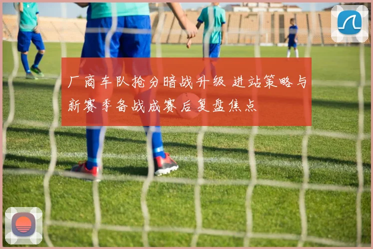 厂商车队抢分暗战升级 进站策略与新赛季备战成赛后复盘焦点