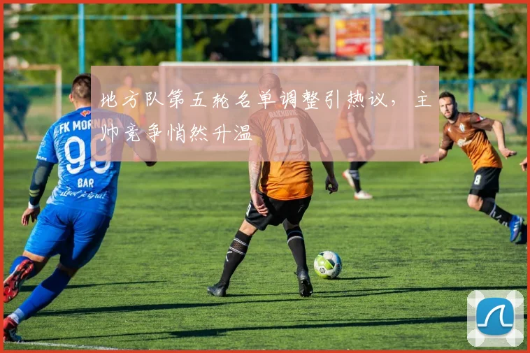 地方队第五轮名单调整引热议，主帅竞争悄然升温