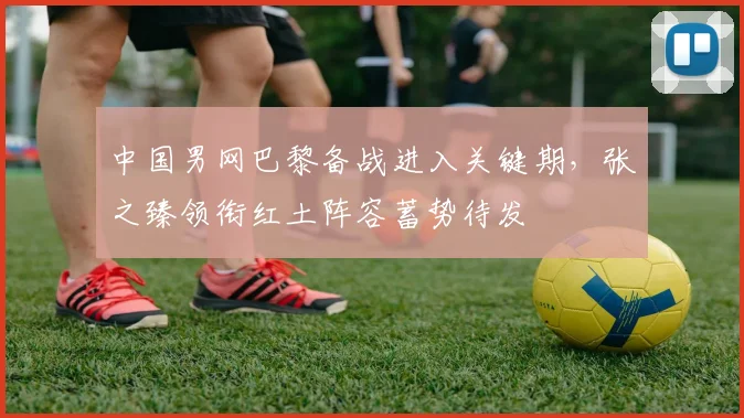 中国男网巴黎备战进入关键期，张之臻领衔红土阵容蓄势待发