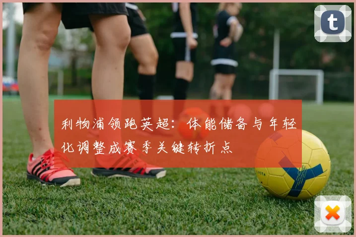 利物浦领跑英超：体能储备与年轻化调整成赛季关键转折点