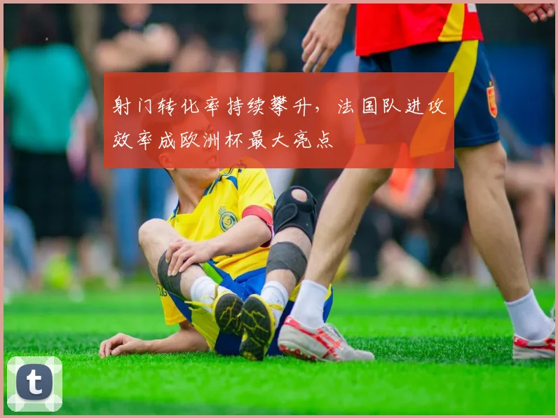 射门转化率持续攀升，法国队进攻效率成欧洲杯最大亮点