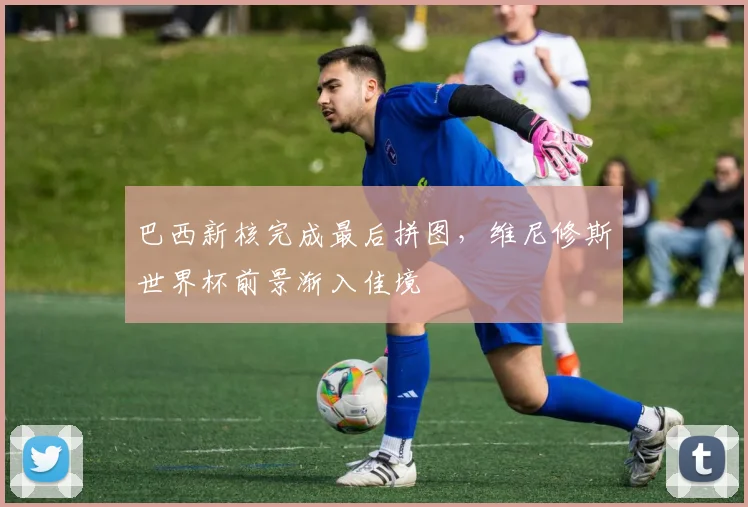 巴西新核完成最后拼图，维尼修斯世界杯前景渐入佳境