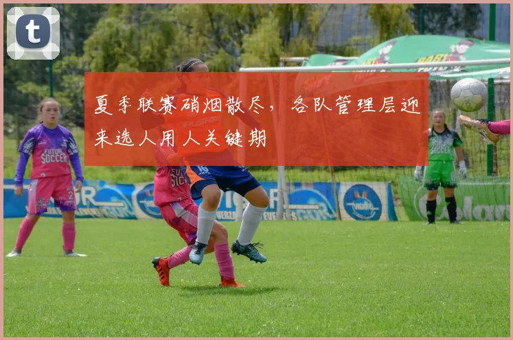 夏季联赛硝烟散尽，各队管理层迎来选人用人关键期