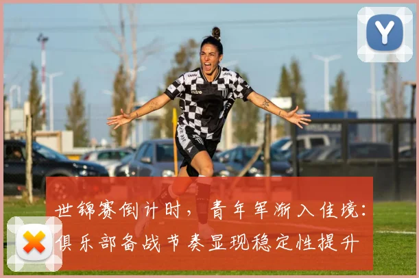 世锦赛倒计时，青年军渐入佳境：俱乐部备战节奏显现稳定性提升