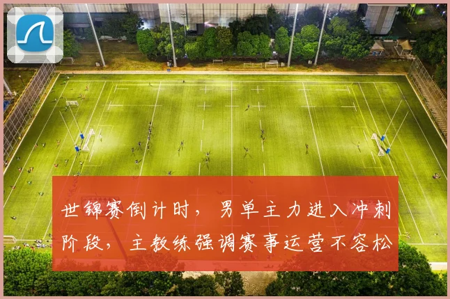 世锦赛倒计时，男单主力进入冲刺阶段，主教练强调赛事运营不容松懈