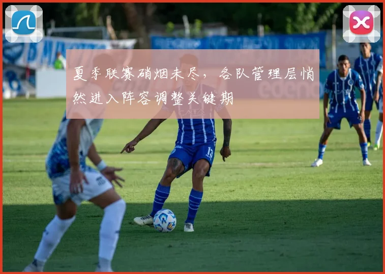 夏季联赛硝烟未尽，各队管理层悄然进入阵容调整关键期
