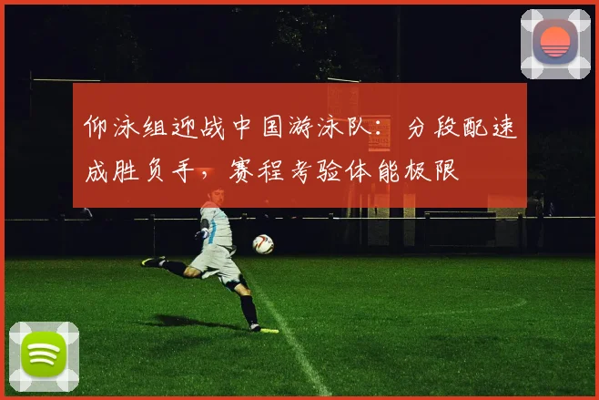 仰泳组迎战中国游泳队：分段配速成胜负手，赛程考验体能极限