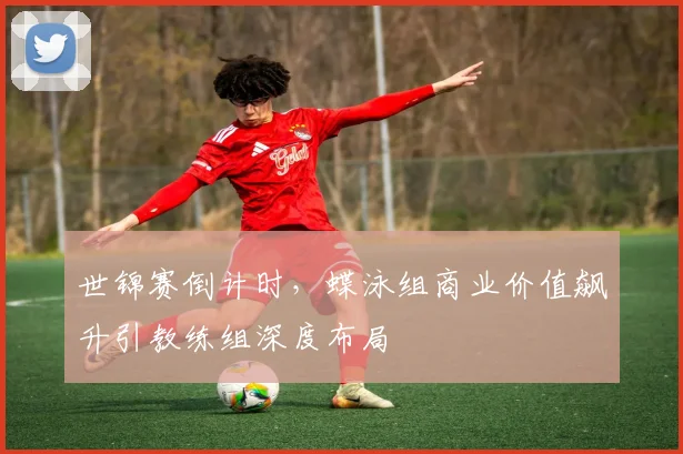 世锦赛倒计时，蝶泳组商业价值飙升引教练组深度布局