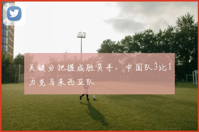 关键分把握成胜负手，中国队3比1力克马来西亚队