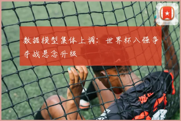 数据模型集体上调：世界杯八强争夺战悬念升级